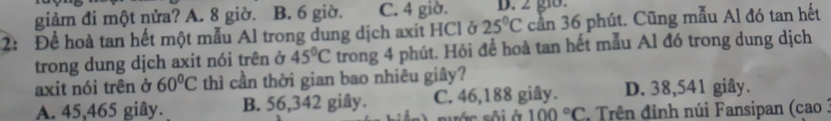 giảm đi một nửa? A. 8 giờ. B. 6 giờ. C. 4 giờ. D. 2 gi8.
2: Để hoà tan hết một mẫu Al trong dung dịch axit HCl ở 25°C can 36 phút. Cũng mẫu Al đó tan hết
trong dung dịch axit nói trên ở 45°C trong 4 phút. Hỏi để hoà tan hết mẫu Al đó trong dung dịch
axit nói trên ở 60°C thì cần thời gian bao nhiêu giây?
A. 45,465 giây. B. 56,342 giây. C. 46,188 giây.
D. 38,541 giây.
100°C * Trên đinh núi Fansipan (cao :