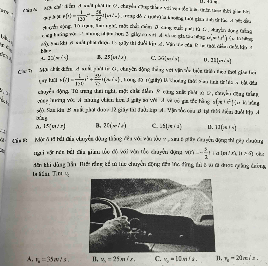 Một chất điểm A xuất phát từ O, chuyển động thẳng với vận tốc biến thiên theo thời gian bởi
ược từ
quy luật v(t)= 1/120 t^2+ 58/45 t(m/s) , trong đó t (giây) là khoảng thời gian tính từ lúc A bắt đầu
chuyển động. Từ trạng thái nghỉ, một chất điểm B cũng xuất phát từ O, chuyển động thằng
cùng hướng với A nhưng chậm hơn 3 giây so với A và có gia tốc bằng a(m/s^2) (a là hằng
bằng
số). Sau khi B xuất phát được 15 giây thì đuổi kịp A . Vận tốc của B tại thời điểm đuổi kịp A
an đượ
bằng
đơn v
A. 21(m / s) B. 2 5(m/s) C. 36(m / s) D. 30(m / s)
Câu 7: Một chất điểm A xuất phát từ O, chuyển động thẳng với vận tốc biến thiên theo thời gian bởi
quy luật v(t)= 1/150 t^2+ 59/75 t(m/s) , trong đó t (giây) là khoảng thời gian tính từ lúc a bắt đầu
9, có
chuyển động. Từ trạng thái nghỉ, một chất điểm B cũng xuất phát từ O, chuyển động thẳng
tốc tị
cùng hướng với A nhưng chậm hơn 3 giây so với A và có gia tốc bằng a(m/s^2) (a là hằng
số). Sau khi B xuất phát được 12 giây thì đuổi kịp A . Vận tốc của B tại thời điểm đuổi kịp A
bằng
anh
A. 15(m/ s) B. 20(m / s) C. 16(m / s) D. 13(m/ s)
đó  Câu 8: Một ô tô bắt đầu chuyển động thẳng đều với vận tốc v_0 , sau 6 giây chuyển động thì gặp chướng
chu
ngại vật nên bắt đầu giảm tốc độ với vận tốc chuyển động v(t)=- 5/2 t+a(m/s),(t≥ 6) cho
đến khi dừng hằn. Biết rằng kể từ lúc chuyển động đến lúc dừng thì ô tô đi được quãng đường
1à 80m. Tìm v_0.
A. v_0=35m/s. B. v_0=25m/s. C. v_0=10m/s. D. v_0=20m/s.