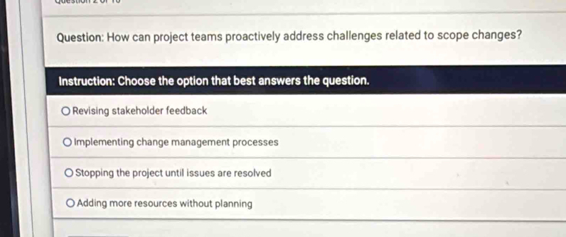 How can project teams proactively address challenges related to scope changes?
Instruction: Choose the option that best answers the question.
Revising stakeholder feedback
O Implementing change management processes
Stopping the project until issues are resolved
Adding more resources without planning