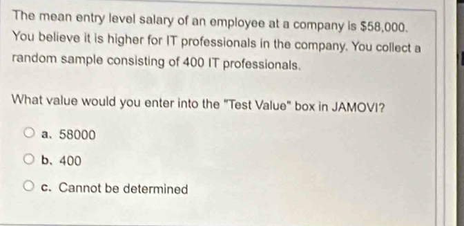 The mean entry level salary of an employee at a company is $58,000.
You believe it is higher for IT professionals in the company. You collect a
random sample consisting of 400 IT professionals.
What value would you enter into the "Test Value" box in JAMOVI?
a. 58000
b、 400
c. Cannot be determined