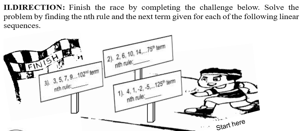 II.DIRECTION: Finish the race by completing the challenge below. Solve the 
problem by finding the nth rule and the next term given for each of the following linear 
sequences. 
te 
FINISH 
2). 2, 6, 10, 14,. 75^(th) term 
_ 
3). 3, 5, 7, 9... 102^(nd) term nth rule: 
_ 
1). 4, 1, -2, -5 125^(th) term 
nth rule: 
nth rule: 
Start here