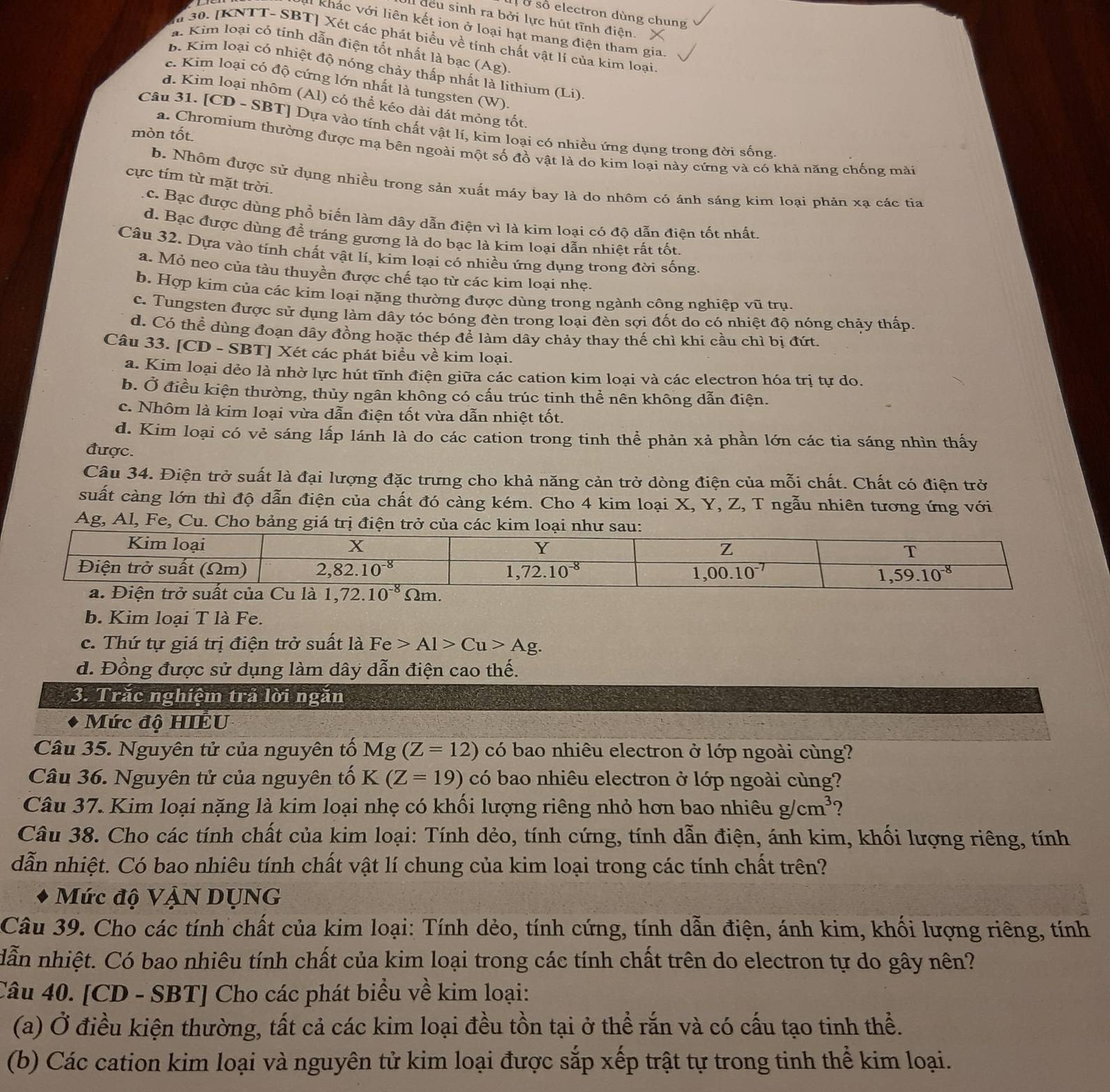 ở số electron dùng chung
I đều sinh ra bởi lực hút tĩnh điện. X
Il khác với liên kết ion ở loại hạt mang điện tham gia.
lừ 30. [KNTT- SBT] Xét các phát biểu về tính chất vật lí của kim loại
a. Kim loại có tính dẫn điện tốt nhất là bạc (Ag)
b. Kim loại có nhiệt độ nóng chảy thấp nhất là lithium (Li)
c. Kim loại có độ cứng lớn nhất là tungsten (W)
d. Kim loại nhôm (Al) có thể kéo dài dát mỏng tốt.
Câu 31. [CD - SBT] Dựa vào tính chất vật lí, kim loại có nhiều ứng dụng trong đời sống
mòn tốt
a. Chromium thường được mạ bên ngoài một số đồ vật là do kim loại này cứng và có khả năng chống mài
b. Nhôm được sử dụng nhiều trong sản xuất máy bay là do nhôm có ánh sáng kim loại phản xạ các tia
cực tím từ mặt trời,
c. Bạc được dùng phổ biến làm dây dẫn điện vì là kim loại có độ dẫn điện tốt nhất.
d. Bạc được dùng để tráng gương là do bạc là kim loại dẫn nhiệt rất tốt.
Câu 32. Dựa vào tính chất vật lí, kim loại có nhiều ứng dụng trong đời sống.
a. Mỏ neo của tàu thuyền được chế tạo từ các kim loại nhẹ.
b. Hợp kim của các kim loại nặng thường được dùng trong ngành công nghiệp vũ trụ
c. Tungsten được sử dụng làm dây tóc bóng đèn trong loại đèn sợi đốt do có nhiệt độ nóng chảy thấp.
d. Có thể dùng đoạn dây đồng hoặc thép để làm dây chảy thay thế chì khi cầu chì bị đứt.
Câu 33. [CD - SBT] Xét các phát biểu về kim loại.
a. Kim loại dẻo là nhờ lực hút tĩnh điện giữa các cation kim loại và các electron hóa trị tự do.
b. Ở điều kiện thường, thủy ngân không có cấu trúc tinh thể nên không dẫn điện.
c. Nhôm là kim loại vừa dẫn điện tốt vừa dẫn nhiệt tốt.
d. Kim loại có vẻ sáng lấp lánh là do các cation trong tinh thể phản xả phần lớn các tia sáng nhìn thấy
được.
Câu 34. Điện trở suất là đại lượng đặc trưng cho khả năng cản trở dòng điện của mỗi chất. Chất có điện trở
suất càng lớn thì độ dẫn điện của chất đó càng kém. Cho 4 kim loại X, Y, Z, T ngẫu nhiên tương ứng với
Ag, Al, Fe, Cu. Cho bảng giá trị điện trở của các kim loạ
b. Kim loại T là Fe.
c. Thứ tự giá trị điện trở suất là Fe>Al>Cu>Ag.
d. Đồng được sử dụng làm dây dẫn điện cao thế.
3. Trăc nghiệm trả lời ngăn
Mức độ HIÊU
Câu 35. Nguyên tử của nguyên tố Mg(Z=12) có bao nhiêu electron ở lớp ngoài cùng?
Câu 36. Nguyên tử của nguyên tố K(Z=19) có bao nhiêu electron ở lớp ngoài cùng?
Câu 37. Kim loại nặng là kim loại nhẹ có khối lượng riêng nhỏ hơn bao nhiêu g/cm^3 2
Câu 38. Cho các tính chất của kim loại: Tính dẻo, tính cứng, tính dẫn điện, ánh kim, khối lượng riêng, tính
dẫn nhiệt. Có bao nhiêu tính chất vật lí chung của kim loại trong các tính chất trên?
Mức độ VậN DỤNG
Câu 39. Cho các tính chất của kim loại: Tính dẻo, tính cứng, tính dẫn điện, ánh kim, khối lượng riêng, tính
dẫn nhiệt. Có bao nhiêu tính chất của kim loại trong các tính chất trên do electron tự do gây nên?
Câu 40. [CD - SBT] Cho các phát biểu về kim loại:
(a) Ở điều kiện thường, tất cả các kim loại đều tồn tại ở thể rắn và có cấu tạo tinh thể.
(b) Các cation kim loại và nguyên tử kim loại được sắp xếp trật tự trong tinh thể kim loại.