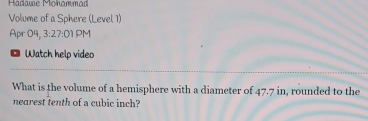 Hadawe Monammad 
Volume of a Sphere (Level 1) 
Apr 04, 3:27:01 PM 
* Watch help video 
What is the volume of a hemisphere with a diameter of 47.7 in, rounded to the 
nearest tenth of a cubic inch?