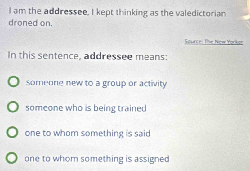 am the addressee, I kept thinking as the valedictorian
droned on.
Source: The New Yorker
In this sentence, addressee means:
someone new to a group or activity
someone who is being trained
one to whom something is said
one to whom something is assigned