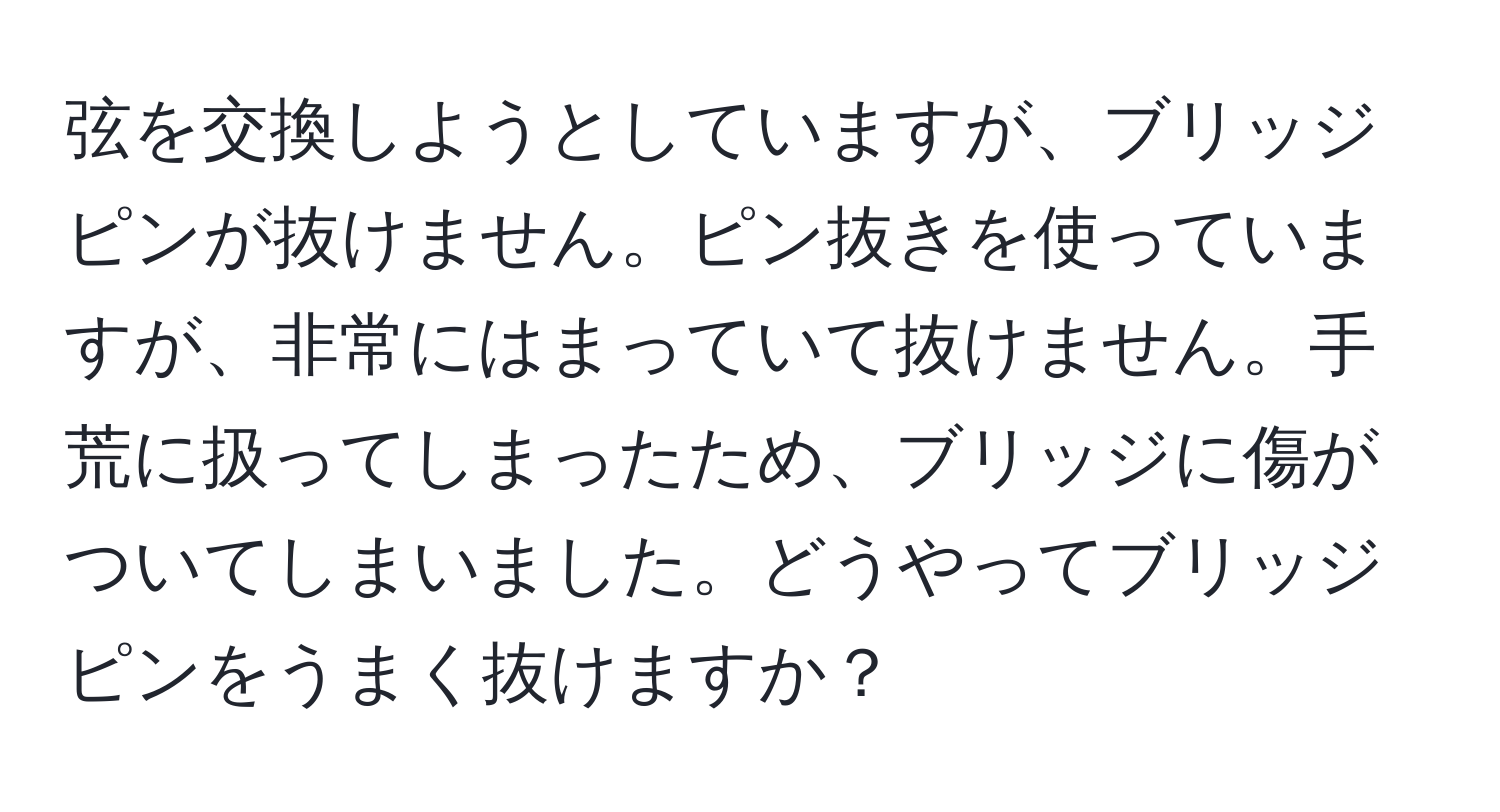 弦を交換しようとしていますが、ブリッジピンが抜けません。ピン抜きを使っていますが、非常にはまっていて抜けません。手荒に扱ってしまったため、ブリッジに傷がついてしまいました。どうやってブリッジピンをうまく抜けますか？