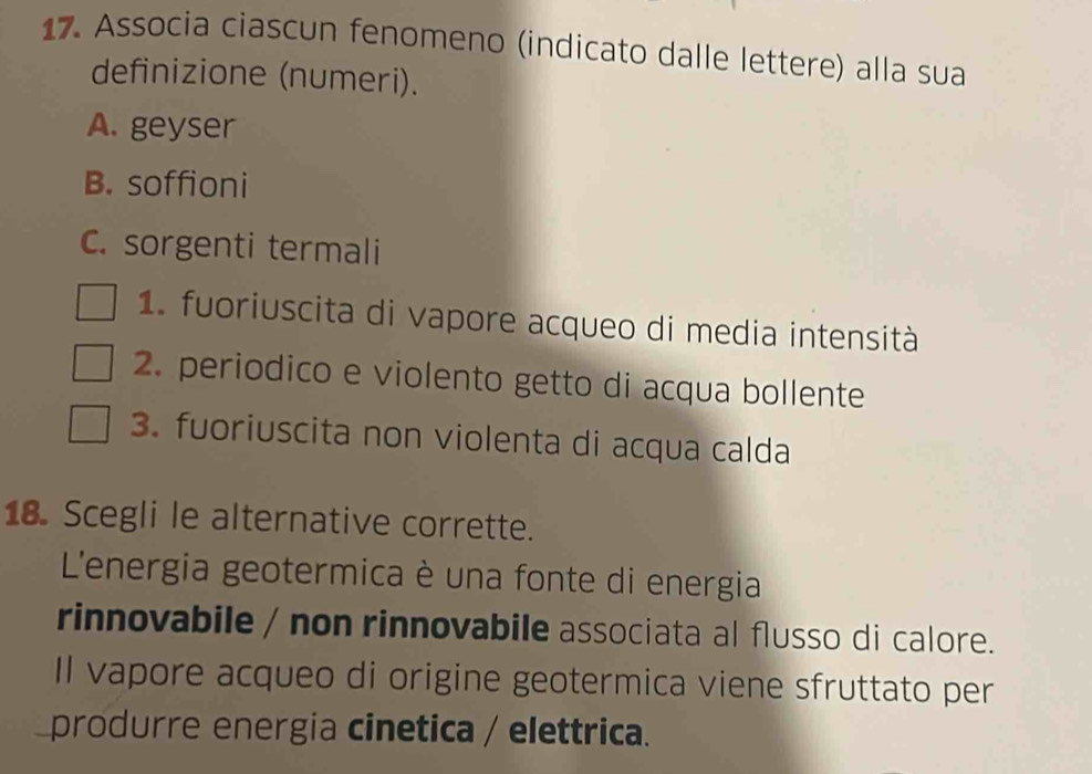 Associa ciascun fenomeno (indicato dalle lettere) alla sua 
definizione (numeri). 
A. geyser 
B. soffioni 
C. sorgenti termali 
1. fuoriuscita di vapore acqueo di media intensità 
2. periodico e violento getto di acqua bollente 
3. fuoriuscita non violenta di acqua calda 
18. Scegli le alternative corrette. 
L'energia geotermica è una fonte di energia 
rinnovabile / non rinnovabile associata al flusso di calore. 
Il vapore acqueo di origine geotermica viene sfruttato per 
produrre energia cinetica / elettrica.