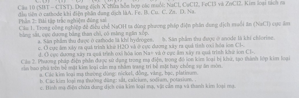 (3)
Câu 10 (SBT - CTST). Dung dịch X chứa hỗn hợp các muối: NaCl, CuCl2, FeCl3 và ZnCl2. Kim loại tách ra
đầu tiên ở cathode khi điện phân dung dịch làA. Fe. B. Cu. C. Zn. D. Na.
Phần 2: Bài tập trắc nghiệm đúng sai
Câu 1. Trong công nghiệp đề điều chế NaOH ta dùng phương pháp điện phân dung dịch muối ăn (NaCl) cực âm
bằng sắt, cực dương bằng than chì, có màng ngăn xốp.
a. Sản phầm thu được ở cathode là khí hydrogen. b. Sản phầm thu được ở anode là khí chlorine.
c. Ở cực âm xảy ra quá trình khử H2O và ở cực dương xảy ra quá tình oxi hóa ion Cl-.
d. Ở cực dương xảy ra quá trình oxi hóa ion Na+ và ở cực âm xảy ra quá trình khử ion CI-.
Câu 2. Phương pháp điện phân được sử dụng trong mạ điện, trong đó ịon kim loại bị khử, tạo thành lớp kim loại
rắn bao phủ trên bề mặt kim loại cần mạ nhằm trang trí bề mặt hay chống sự ăn mòn.
a. Các kim loại mạ thường dùng: nickel, đồng, vàng, bạc, platinum.
b. Các kim loại mạ thường dùng: sắt, calcium, sodium, potasium. .
c. Bình mạ điện chứa dung dịch của kim loại mạ, vật cần mạ và thanh kim loại mạ.