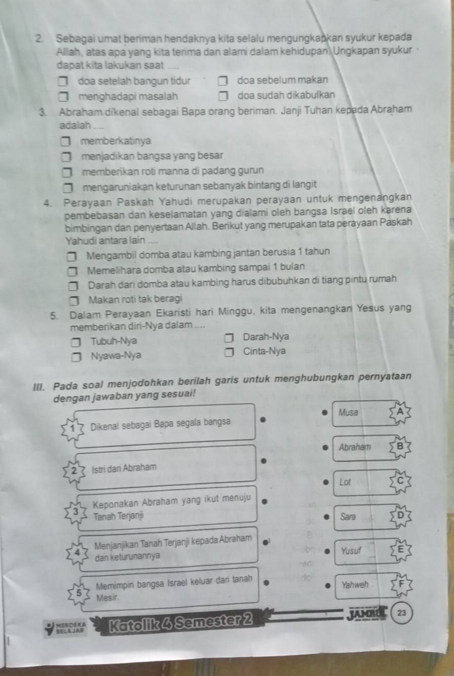 Sebagai umat beriman hendaknya kita selalu mengungkapkan syukur kepada
Allah, atas apa yang kita terima dan alami dalam kehidupan. Ungkapan syukur
dapat kita lakukan saat
7 doa setelah bangun tidur doa sebelum makan
menghadapi masalah doa sudah dikabulkan
3. Abraham dikenal sebagai Bapa orang beriman. Janji Tuhan kepada Abraham
adalah
memberkatinya
menjadikan bangsa yang besar
memberikan roti manna di padang gurun
7 mengaruniakan keturunan sebanyak bintang di langit
4. Perayaan Paskah Yahudi merupakan perayaan untuk mengenangkan
pembebasan dan keselamatan yang dialami oleh bangsa Israel oleh karena
bimbingan dan penyertaan Allah. Berikut yang merupakan tata perayaan Paskah
Yahudi antara lain
Mengambil domba atau kambing jantan berusia 1 tahun
Memelihara domba atau kambing sampai 1 bulan
Darah dari domba atau kambing harus dibubuhkan di tiang pintu rumah
Makan roti tak beragi
5. Dalam Perayaan Ekaristi hari Minggu, kita mengenangkan Yesus yang
memberikan diri-Nya dalam
Tubuh-Nya Darah-Nya
Nyawa-Nya Cinta-Nya
III. Pada soal menjodohkan berilah garis untuk menghubungkan pernyataan
dengan jawaban yang sesuai!
Musa A
Dikenal sebagai Bapa segala bangsa
Abraham
Istri dari Abraham
Lot
Keponakan Abraham yang ikut menuju
Tanah Terjanji Sara
Menjanjikan Tanah Terjanji kepada Abraham
Yusuf
dan keturunannya
Memimpin bangsa Israel keluar dari tanah
Yahweh .
Mesir.
MERDEIA JAMRUL 23
BELA JAr Katolik 4 Semester 2