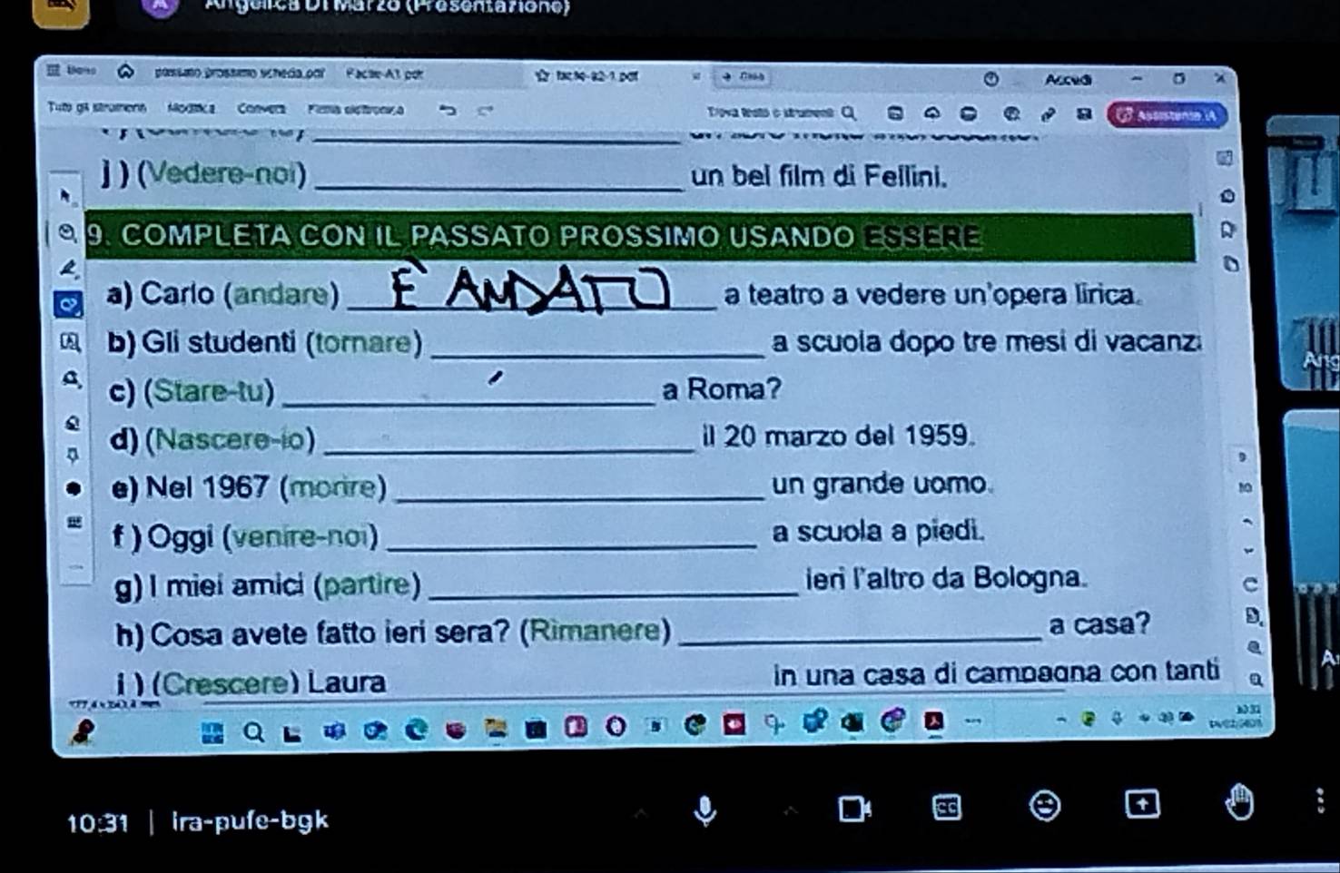 Angélica DiMarzo (Presentazione) 
possmo prossmo scheda por Pacse-At por tac h0-82-1 po Acedi 
Tut ga strumons Modtca Convera Fima eletronça Triova Rstó o strament Ở asisten 
_ 
j ) (Vedere-noi) _un bel film di Fellini. 
a 9. COMPLETA CON IL PASSATO PROSSIMO USANDO ESSERE 
a) Carlo (andare) _a teatro a vedere un'opera lirica. 
b) Gli studenti (tornare) _a scuola dopo tre mesi di vacanz 
c) (Stare-tu) _a Roma? 
d) (Nascere-io) _il 20 marzo del 1959. 
e) Nel 1967 (morire) _un grande uomo 
f ) Oggi (venire-noi) _a scuola a piedi. 
g)I miei amici (partire) _ier l'altro da Bologna. 
h) Cosa avete fatto ieri sera? (Rimanere)_ a casa? 
i) (Crescere) Laura in una casa di campagna con tanti 

8 Pv(2601
10:31 | ira-pufe-bgk