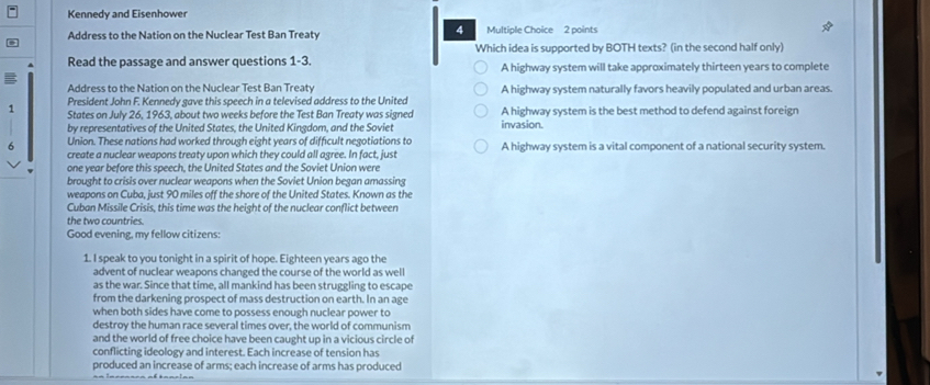 Kennedy and Eisenhower
4
Address to the Nation on the Nuclear Test Ban Treaty Multiple Choice 2 points
Which idea is supported by BOTH texts? (in the second half only)
Read the passage and answer questions 1-3. A highway system will take approximately thirteen years to complete
Address to the Nation on the Nuclear Test Ban Treat
President John F. Kennedy gave this speech in a televised address to the United A highway system naturally favors heavily populated and urban areas.
1 States on July 26, 1963, about two weeks before the Test Ban Treaty was signed invasion. A highway system is the best method to defend against foreign
by representatives of the United States, the United Kingdom, and the Soviet
6 Union. These nations had worked through eight years of difficult negotiations to A highway system is a vital component of a national security system.
create a nuclear weapons treaty upon which they could all agree. In fact, just
one year before this speech, the United States and the Soviet Union were
brought to crisis over nuclear weapons when the Soviet Union began amassing
weapons on Cuba, just 90 miles off the shore of the United States. Known as the
Cuban Missile Crisis, this time was the height of the nuclear conflict between
the two countries.
Good evening, my fellow citizens:
1. I speak to you tonight in a spirit of hope. Eighteen years ago the
advent of nuclear weapons changed the course of the world as well
as the war. Since that time, all mankind has been struggling to escape
from the darkening prospect of mass destruction on earth. In an age
when both sides have come to possess enough nuclear power to
destroy the human race several times over, the world of communism
and the world of free choice have been caught up in a vicious circle of
conflicting ideology and interest. Each increase of tension has
produced an increase of arms; each increase of arms has produced