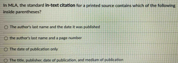 In MLA, the standard in-text citation for a printed source contains which of the following
inside parentheses?
The author's last name and the date it was published
the author's last name and a page number
The date of publication only
The title, publisher, date of publication, and medium of publication