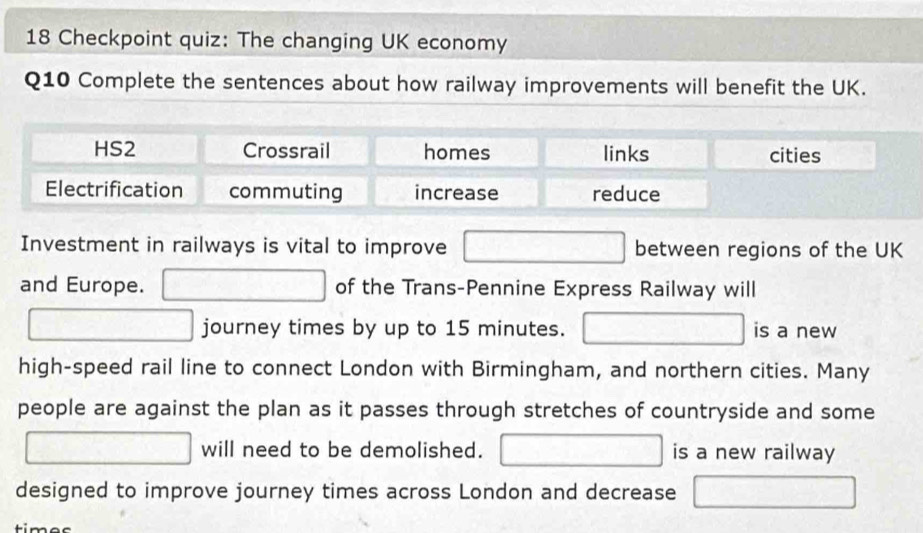 Checkpoint quiz: The changing UK economy
Q10 Complete the sentences about how railway improvements will benefit the UK.
HS2 Crossrail homes links cities
Electrification commuting increase reduce
Investment in railways is vital to improve between regions of the UK
and Europe. of the Trans-Pennine Express Railway will
journey times by up to 15 minutes. is a new
high-speed rail line to connect London with Birmingham, and northern cities. Many
people are against the plan as it passes through stretches of countryside and some
will need to be demolished. is a new railway
designed to improve journey times across London and decrease