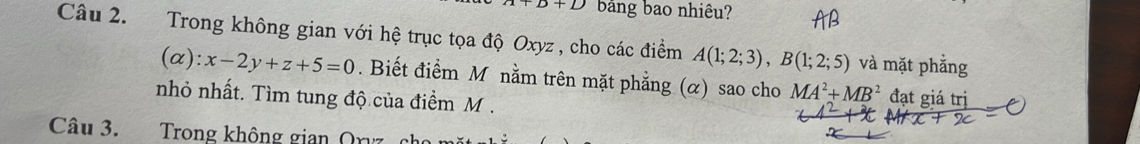 +D+D bảng bao nhiêu? 
Câu 2. Trong không gian với hệ trục tọa độ Oxyz , cho các điểm A(1;2;3), B(1;2;5) và mặt phẳng 
(c ():x-2y+z+5=0. Biết điểm M nằm trên mặt phẳng (α) sao cho MA^2+MB^2 đạt giá trị 
nhỏ nhất. Tìm tung độ của điểm M. 
Câu 3. Trong không gian Orvz cho