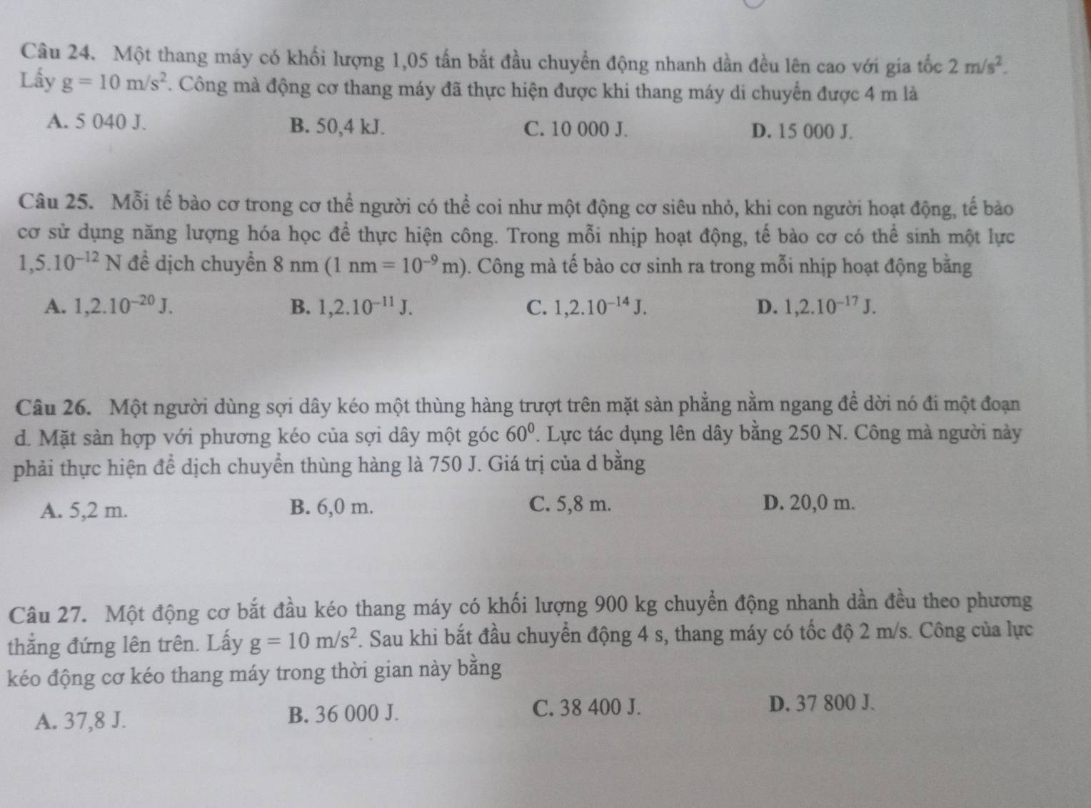 Một thang máy có khối lượng 1,05 tấn bắt đầu chuyển động nhanh dần đều lên cao với gia tốc 2m/s^2.
Lấy g=10m/s^2. Công mà động cơ thang máy đã thực hiện được khi thang máy di chuyển được 4 m là
A. 5 040 J. B. 50,4 kJ. C. 10 000 J. D. 15 000 J.
Câu 25. Mỗi tế bào cơ trong cơ thể người có thể coi như một động cơ siêu nhỏ, khi con người hoạt động, tế bào
cơ sử dụng năng lượng hóa học để thực hiện công. Trong mỗi nhịp hoạt động, tế bào cơ có thể sinh một lực
1,5.10^(-12)N để dịch chuyển 8 nm(1nm=10^(-9)m) 0. Công mà tế bào cơ sinh ra trong mỗi nhịp hoạt động bằng
A. 1,2.10^(-20)J. B. 1,2.10^(-11)J. C. 1,2.10^(-14)J. D. 1,2.10^(-17)J.
Câu 26. Một người dùng sợi dây kéo một thùng hàng trượt trên mặt sản phẳng nằm ngang để dời nó đi một đoạn
d. Mặt sản hợp với phương kéo của sợi dây một góc 60°. Lực tác dụng lên dây bằng 250 N. Công mà người này
phải thực hiện để dịch chuyển thùng hàng là 750 J. Giá trị của d bằng
A. 5,2 m. B. 6,0 m. C. 5,8 m. D. 20,0 m.
Câu 27. Một động cơ bắt đầu kéo thang máy có khối lượng 900 kg chuyển động nhanh dần đều theo phương
thẳng đứng lên trên. Lấy g=10m/s^2. Sau khi bắt đầu chuyển động 4 s, thang máy có tốc độ 2 m/s. Công của lực
kéo động cơ kéo thang máy trong thời gian này bằng
A. 37,8 J. B. 36 000 J.
C. 38 400 J. D. 37 800 J.