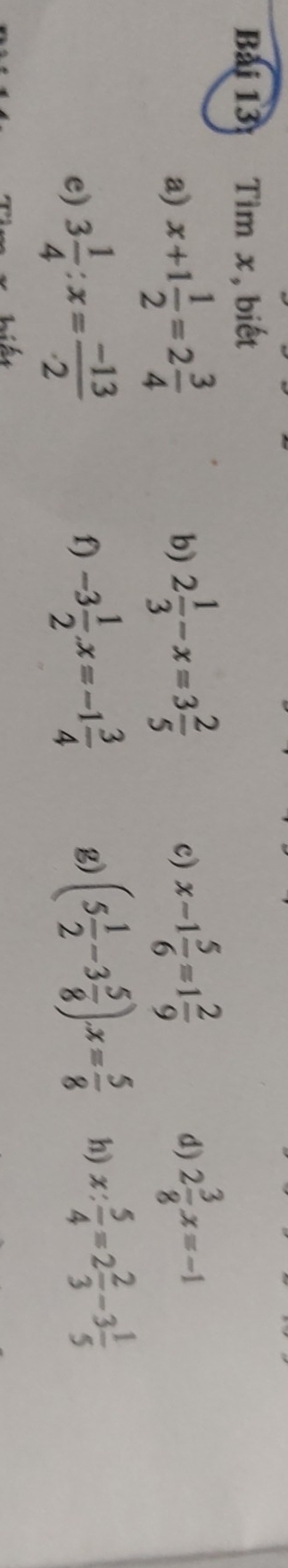 Tìm x, biết 
a) x+1 1/2 =2 3/4  b) 2 1/3 -x=3 2/5  x-1 5/6 =1 2/9  d) 2 3/8 x=-1
c) 
e) 3 1/4 :x= (-13)/2  f) -3 1/2 x=-1 3/4  g) (5 1/2 -3 5/8 )· x= 5/8  h) x: 5/4 =2 2/3 -3 1/5 