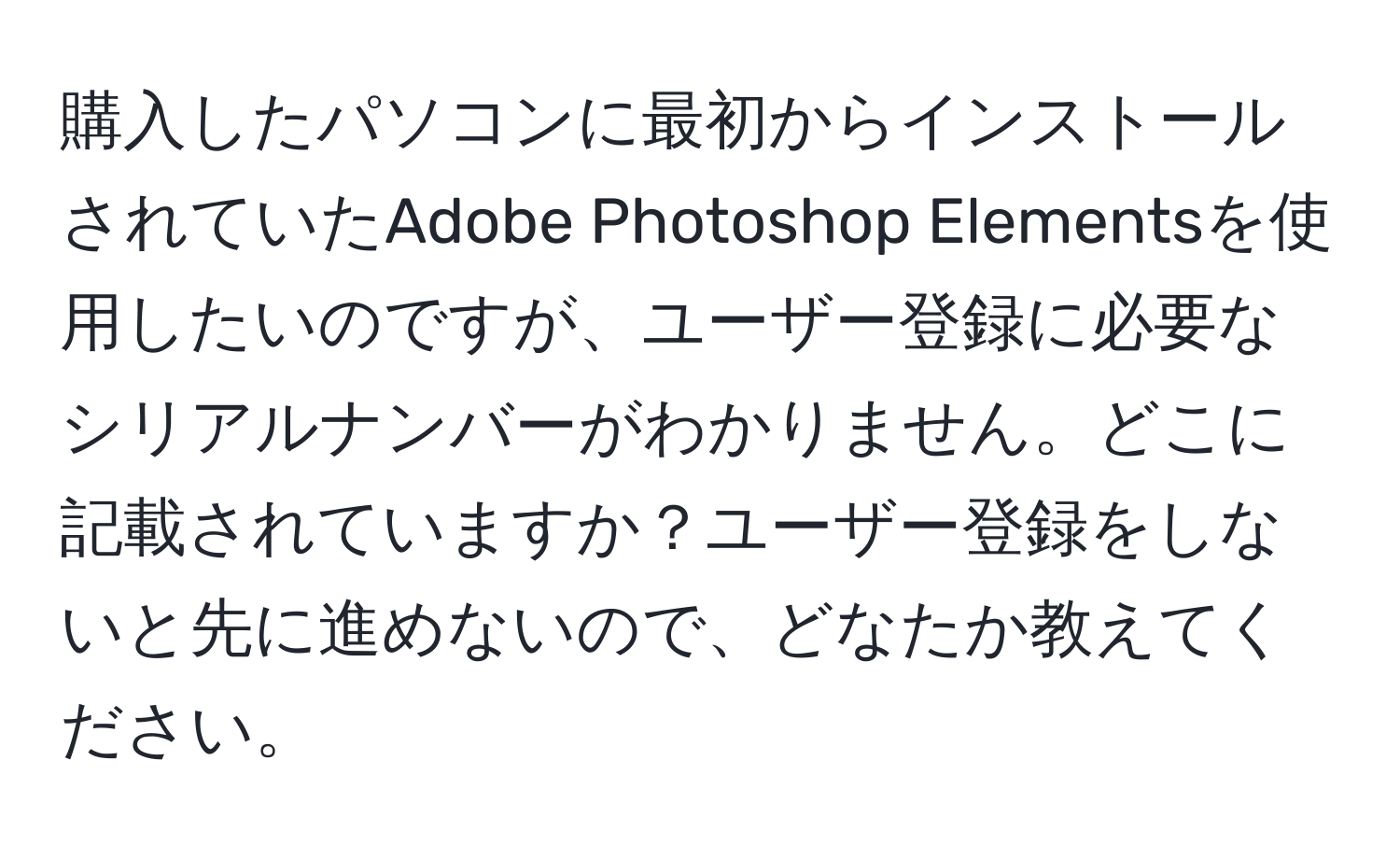 購入したパソコンに最初からインストールされていたAdobe Photoshop Elementsを使用したいのですが、ユーザー登録に必要なシリアルナンバーがわかりません。どこに記載されていますか？ユーザー登録をしないと先に進めないので、どなたか教えてください。