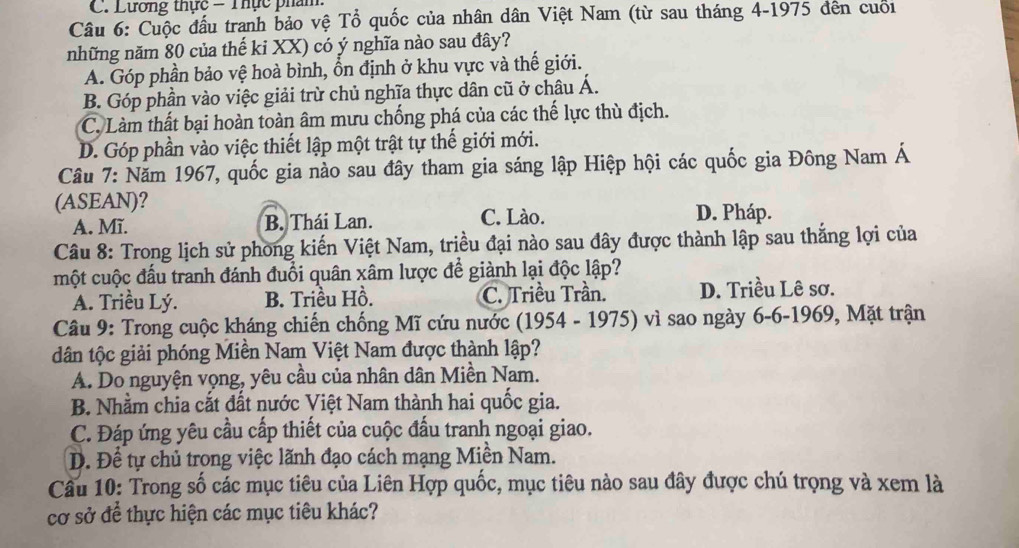 C. Lương thực - Thực phẩm.
Câu 6: Cuộc đầu tranh bảo vệ Tổ quốc của nhân dân Việt Nam (từ sau tháng 4-1975 đên cuối
những năm 80 của thế ki XX) có ý nghĩa nào sau đây?
A. Góp phần bảo vệ hoà bình, ổn định ở khu vực và thế giới.
B. Góp phần vào việc giải trừ chủ nghĩa thực dân cũ ở châu Á.
C. Làm thất bại hoàn toàn âm mưu chống phá của các thế lực thù địch.
D. Góp phần vào việc thiết lập một trật tự thế giới mới.
Câu 7: Năm 1967, quốc gia nào sau đây tham gia sáng lập Hiệp hội các quốc gia Đông Nam Á
(ASEAN)?
A. Mĩ. B. Thái Lan. C. Lào. D. Pháp.
Câu 8: Trong lịch sử phong kiến Việt Nam, triều đại nào sau đây được thành lập sau thắng lợi của
một cuộc đấu tranh đánh đuổi quân xâm lược để giành lại độc lập?
A. Triều Lý. B. Triều Hồ. C. Triều Trần. D. Triều Lê sơ.
Câu 9: Trong cuộc kháng chiến chống Mĩ cứu nước (1954 - 1975) vì sao ngày 6-6-1969, Mặt trận
dân tộc giải phóng Miền Nam Việt Nam được thành lập?
A. Do nguyện vọng, yêu cầu của nhân dân Miền Nam.
B. Nhằm chia cắt đất nước Việt Nam thành hai quốc gia.
C. Đáp ứng yêu cầu cấp thiết của cuộc đầu tranh ngoại giao.
D. Để tự chủ trong việc lãnh đạo cách mạng Miền Nam.
Cầu 10: Trong số các mục tiêu của Liên Hợp quốc, mục tiêu nào sau đây được chú trọng và xem là
cơ sở để thực hiện các mục tiêu khác?