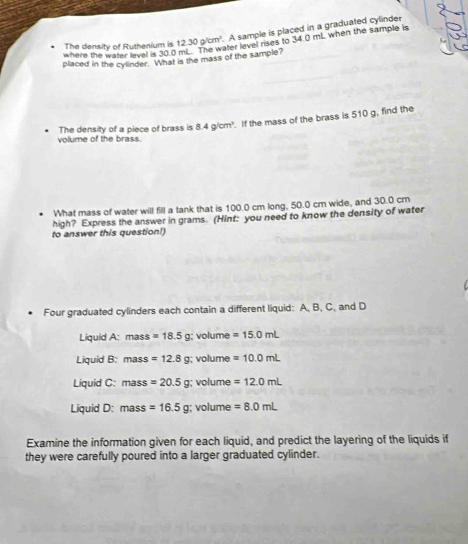 The density of Ruthenium is 12.30g/cm^3 A sample is placed in a graduated cylinder
ater level rises to 34.0 mL when the sample is
where the water level is 30.0
placed in the cylinder. What is the mass of the sample?
The density of a piece of brass is 8.4g/cm^3. If the mass of the brass is 510 g, find the
volume of the brass.
What mass of water will fill a tank that is 100.0 cm long, 50.0 cm wide, and 30.0 cm
high? Express the answer in grams. (Hint: you need to know the density of water
to answer this question!)
Four graduated cylinders each contain a different liquid: A, B, C, and D
Liquid A: mass =18.5g; volume =15.0mL
Liquid B: mass =12.8g; volume =10.0mL
Liquid C: mass =20.5g; volume =12.0mL
Liquid D: mass =16.5g; volume =8.0mL
Examine the information given for each liquid, and predict the layering of the liquids if
they were carefully poured into a larger graduated cylinder.