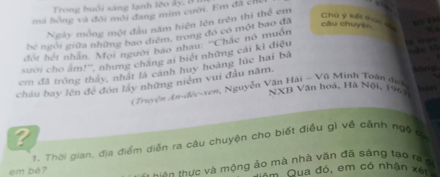 Trong buổi sáng lạnh lẽo ây, ở 1 
má hồng và đôi môi đang mim cười. Em đã cn 
 
Ngày mồng một đầu năm hiện lên trên thì thể em 
Chú ý kết thức củc 
bé ngôi giữa những bao diêm, trong đó có một bao đã câu chuyện 
w tK 
đột hết nhẫn. Mọi người bảo nhau: “Chắc nó muồn 
nắo tả 
sưới cho ẩm!'', nhưng chăng ai biết những cái kì diệu 
em đã trông thấy, nhất là cảnh huy hoàng lúc hai bà 
cháu bay lên đề đón lấy những niềm vui đầu năm. 
aong 
NXB Văn hoá, Hà Nội, 19631 
(Truyện An-đéc-xen, Nguyễn Văn Hải — Vũ Minh Toàn địch, bàn 
a 
1. Thời gian, địa điểm diễn ra câu chuyện cho biết điều gì về cảnh ngộ của 
em bé? 
* hi ê n thực và mộng ảo mà nhà văn đã sáng tạo ra đ 
N ua đ ó , em có nhận é