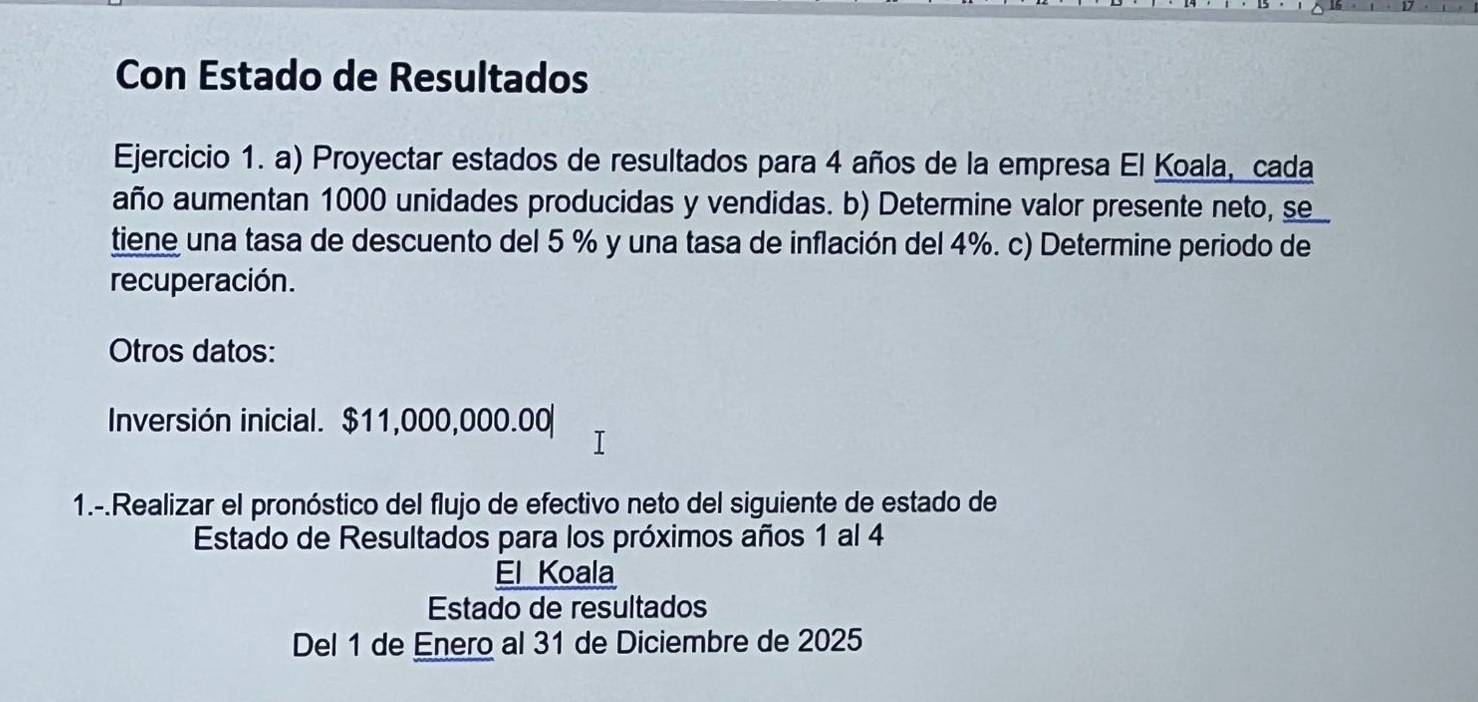 Con Estado de Resultados 
Ejercicio 1. a) Proyectar estados de resultados para 4 años de la empresa El Koala, cada 
año aumentan 1000 unidades producidas y vendidas. b) Determine valor presente neto, se 
tiene una tasa de descuento del 5 % y una tasa de inflación del 4%. c) Determine periodo de 
recuperación. 
Otros datos: 
Inversión inicial. $11,000,000.00
1.-.Realizar el pronóstico del flujo de efectivo neto del siguiente de estado de 
Estado de Resultados para los próximos años 1 al 4
El Koala 
Estado de resultados 
Del 1 de Enero al 31 de Diciembre de 2025