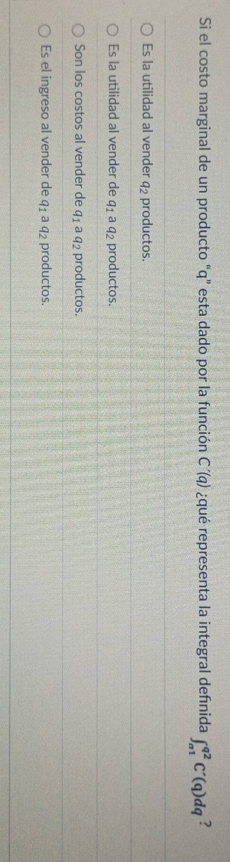 Si el costo marginal de un producto “ q ” esta dado por la función C'(q) ¿qué representa la integral defınida ∈t _(a1)^(q2)C'(q)dq ?
Es la utilidad al vender q_2 productos.
Es la utilidad al vender de q_1 a q_2 productos.
Son los costos al vender de q_1 aq_2 productos.
Es el ingreso al vender de q_1aq_2 productos.