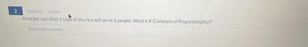 Numeric 1 point 
A recipe says that 2 cups of dry rice will serve 6 people. What is K (Constant of Proportionality)? 
Type your answer...