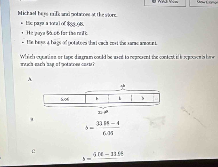 Watch Video Show Exampl
Michael buys milk and potatoes at the store.
He pays a total of $33.98.
He pays $6.06 for the milk.
He buys 4 bags of potatoes that each cost the same amount.
Which equation or tape diagram could be used to represent the context if b represents how
much each bag of potatoes costs?
A
B
b= (33.98-4)/6.06 
c
b=frac 6.06-33.98