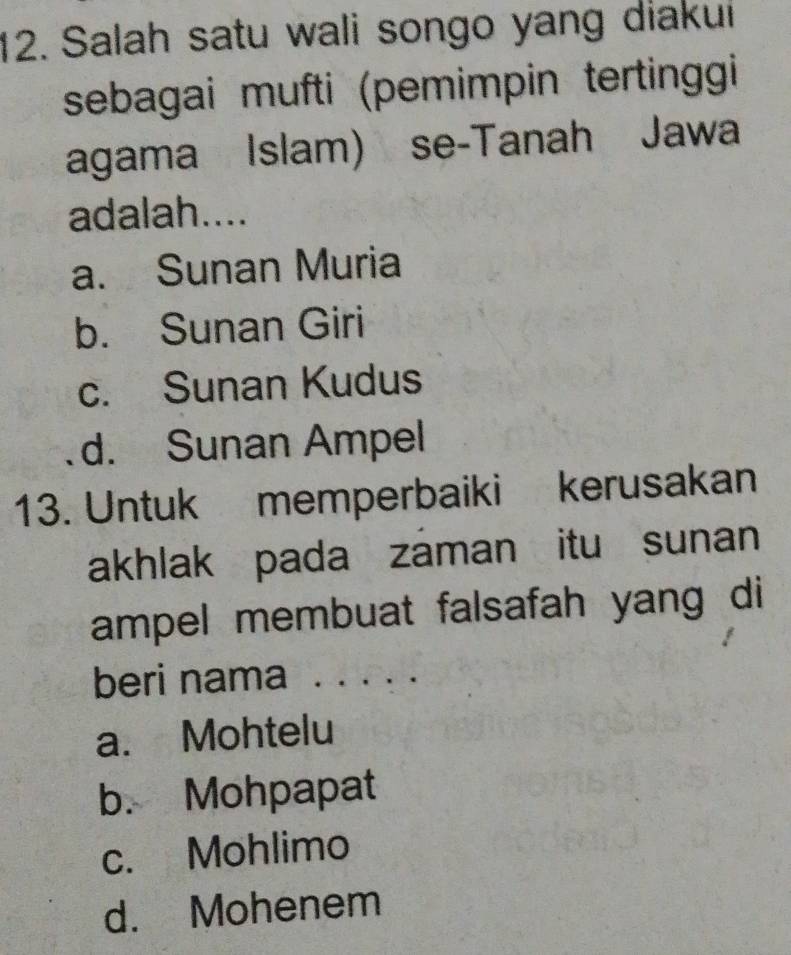 Salah satu wali songo yang diakui
sebagai mufti (pemimpin tertinggi
agama Islam) se-Tanah Jawa
adalah....
a. Sunan Muria
b. Sunan Giri
c. Sunan Kudus
d. Sunan Ampel
13. Untuk memperbaiki kerusakan
akhlak pada záman itu sunan
ampel membuat falsafah yang di
beri nama . . . . .
a. Mohtelu
b. Mohpapat
c. Mohlimo
d. Mohenem