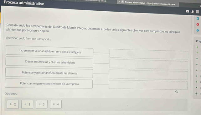 Proceso administrativo
Proceso administrativo = https:.(unid.neolms.com/student....
Considerando las perspectivas del Cuadro de Mando Integral, determine el orden de los siguientes objetivos para cumplir con los principios
planteados por Norton y Kaplan.
Relaciona cada ítem con una opción:
Pre
Incrementar valor añadido en servicios estratégicos
Crecer en servicios y clientes estratégicos
Potenciar y gestionar eficazmente las alianzas
Potenciar imagen y conocimiento de la empresa
Opciones:
# 2 Ⅱ 1 Ⅱ 3 4