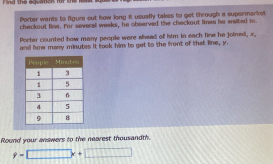 Fin d the equation for the least 
Porter wants to figure out how long it usually takes to get through a supermarket 
checkout line. For several weeks, he observed the checkout lines he waited in. 
Porter counted how many people were ahead of him in each line he joined, x, 
and how many minutes it took him to get to the front of that line, y. 
Round your answers to the nearest thousandth.
9=□ x+□