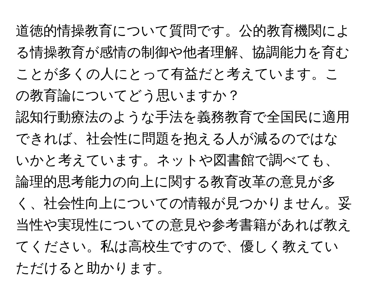 道徳的情操教育について質問です。公的教育機関による情操教育が感情の制御や他者理解、協調能力を育むことが多くの人にとって有益だと考えています。この教育論についてどう思いますか？

認知行動療法のような手法を義務教育で全国民に適用できれば、社会性に問題を抱える人が減るのではないかと考えています。ネットや図書館で調べても、論理的思考能力の向上に関する教育改革の意見が多く、社会性向上についての情報が見つかりません。妥当性や実現性についての意見や参考書籍があれば教えてください。私は高校生ですので、優しく教えていただけると助かります。