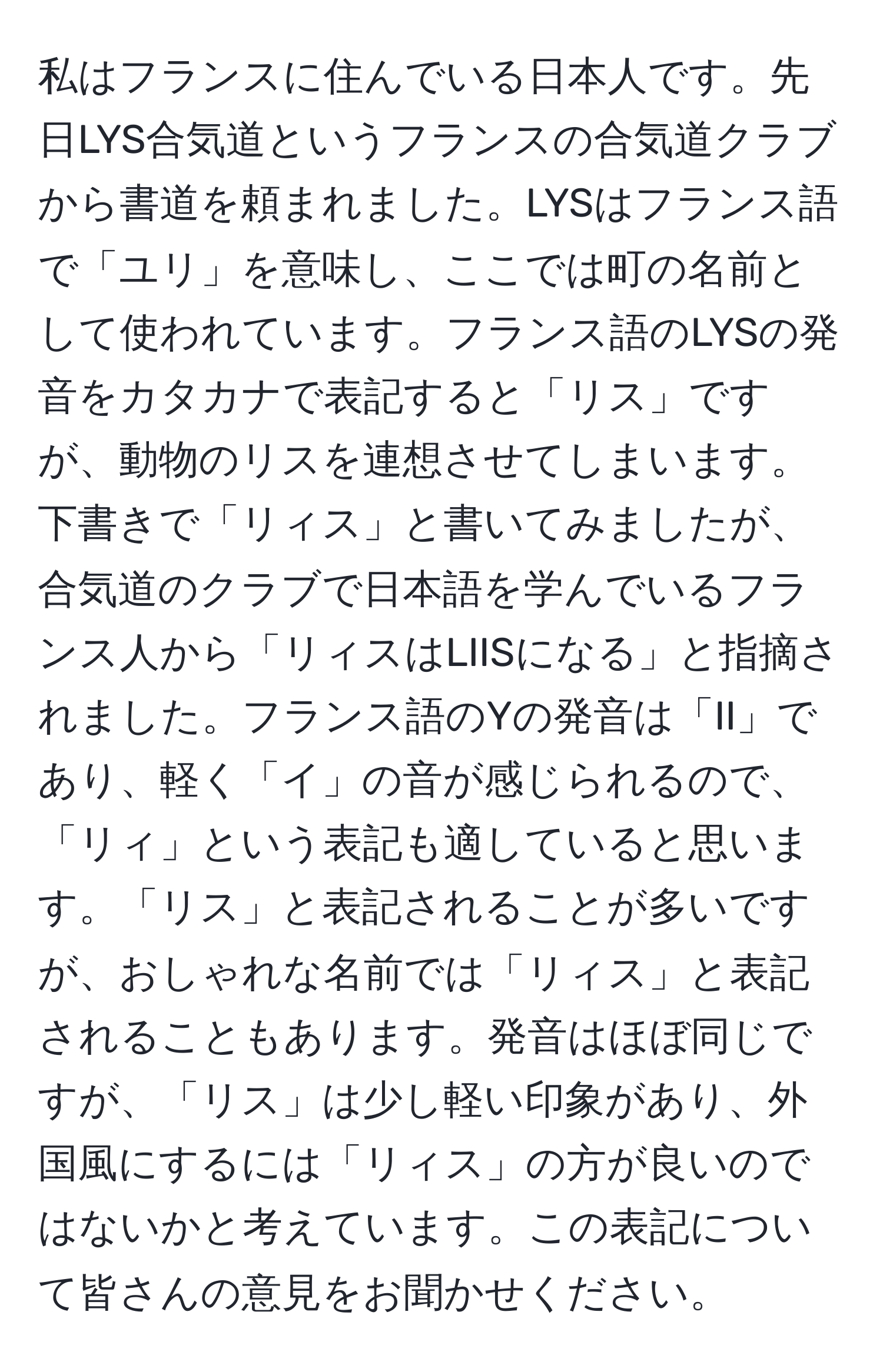 私はフランスに住んでいる日本人です。先日LYS合気道というフランスの合気道クラブから書道を頼まれました。LYSはフランス語で「ユリ」を意味し、ここでは町の名前として使われています。フランス語のLYSの発音をカタカナで表記すると「リス」ですが、動物のリスを連想させてしまいます。下書きで「リィス」と書いてみましたが、合気道のクラブで日本語を学んでいるフランス人から「リィスはLIISになる」と指摘されました。フランス語のYの発音は「II」であり、軽く「イ」の音が感じられるので、「リィ」という表記も適していると思います。「リス」と表記されることが多いですが、おしゃれな名前では「リィス」と表記されることもあります。発音はほぼ同じですが、「リス」は少し軽い印象があり、外国風にするには「リィス」の方が良いのではないかと考えています。この表記について皆さんの意見をお聞かせください。