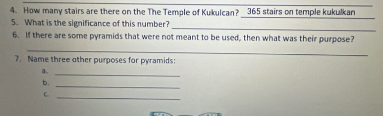 How many stairs are there on the The Temple of Kukulcan? 365 stairs on temple kukulkan 
_ 
_ 
5. What is the significance of this number? 
6. If there are some pyramids that were not meant to be used, then what was their purpose? 
_ 
7. Name three other purposes for pyramids: 
a._ 
b._ 
C._