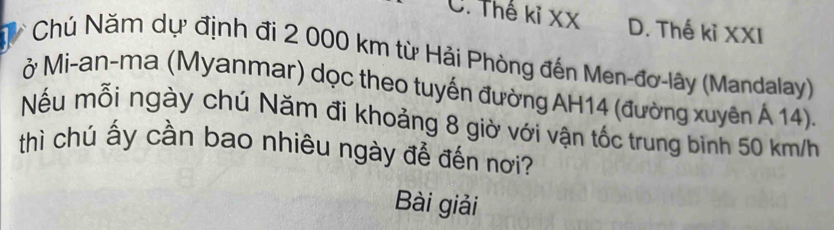 C. Thế kỉ XX D. Thế kỉ XXI
Chú Năm dự định đi 2 000 km từ Hải Phòng đến Men-đơ-lây (Mandalay)
ở Mi-an-ma (Myanmar) dọc theo tuyến đường AH14 (đường xuyên Á 14).
Nếu mỗi ngày chú Năm đi khoảng 8 giờ với vận tốc trung binh 50 km/h
thì chú ấy cần bao nhiêu ngày để đến nơi?
Bài giải