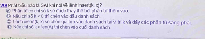 20/ Phát biểu nào là SAI khi nói về lệnh insert (k,x) ?
A Phần tử có chỉ số k sẽ được thay thế bởi phần tử thêm vào.
Ⓑ Nếu chỉ số k<0</tex> thì chèn vào đầu danh sách.
© Lệnh insert (k,x) sẽ chèn giá trị x vào danh sách tại vị trí k và đấy các phần tử sang phải.
D Nếu chỉ số k>len(A) thì chèn vào cuối danh sách.