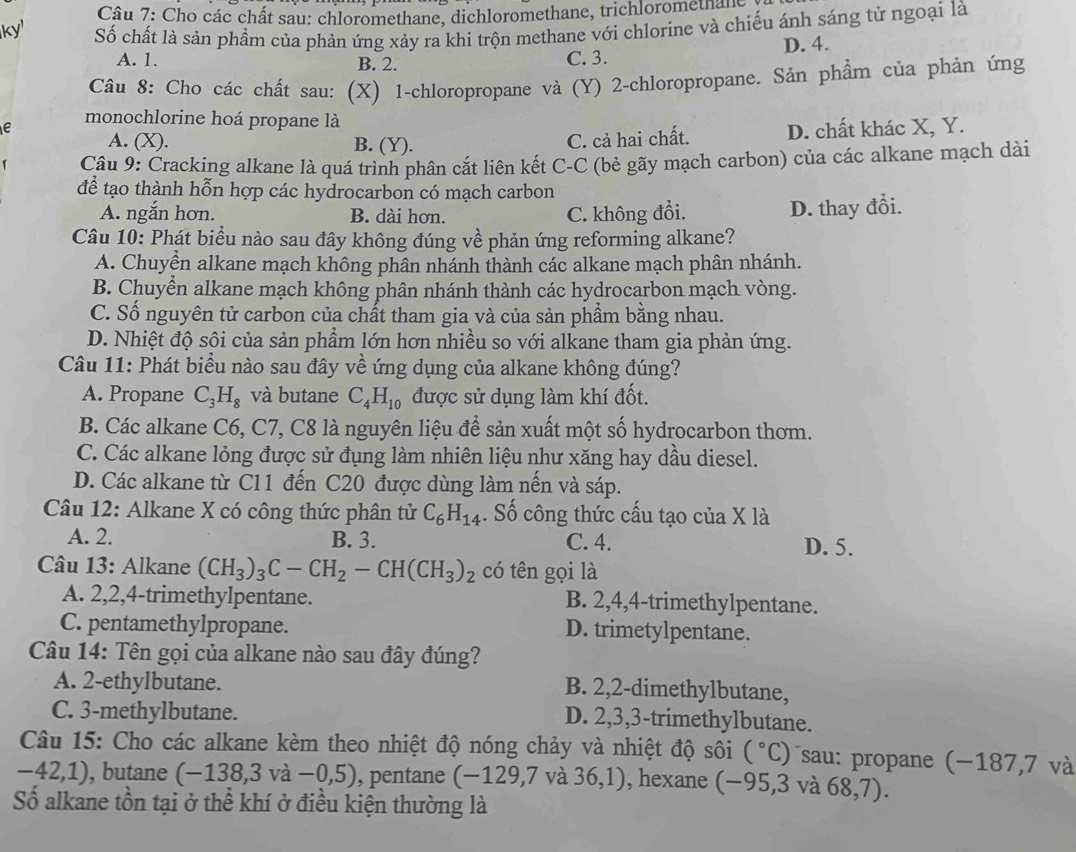 Cho các chất sau: chloromethane, dichloromethane, trichloromethane,
ky' Số chất là sản phầm của phản ứng xảy ra khi trộn methane với chlorine và chiếu ánh sáng tử ngoại là
A. 1. B. 2. C. 3. D. 4.
Câu 8: Cho các chất sau: (X) 1-chloropropane và (Y) 2-chloropropane. Sản phẩm của phản ứng
e monochlorine hoá propane là
A. (X). B. (Y). D. chất khác X, Y.
C. cả hai chất.
Câu 9: Cracking alkane là quá trình phân cắt liên kết C-C (bẻ gãy mạch carbon) của các alkane mạch dài
để tạo thành hỗn hợp các hydrocarbon có mạch carbon
A. ngắn hơn. B. dài hơn. C. không đổi. D. thay đổi.
Câu 10: Phát biểu nào sau đây không đúng về phản ứng reforming alkane?
A. Chuyển alkane mạch không phân nhánh thành các alkane mạch phân nhánh.
B. Chuyển alkane mạch không phân nhánh thành các hydrocarbon mạch vòng.
C. Số nguyên tử carbon của chất tham gia và của sản phẩm bằng nhau.
D. Nhiệt độ sôi của sản phẩm lớn hơn nhiều so với alkane tham gia phản ứng.
Câu 11: Phát biểu nào sau đây về ứng dụng của alkane không đúng?
A. Propane C_3H_8 và butane C_4H_10 được sử dụng làm khí đốt.
B. Các alkane C6, C7, C8 là nguyên liệu để sản xuất một số hydrocarbon thơm.
C. Các alkane lỏng được sử đụng làm nhiên liệu như xăng hay dầu diesel.
D. Các alkane từ C11 đến C20 được dùng làm nền và sáp.
Câu 12: Alkane X có công thức phân tử C_6H_14. Số công thức cấu tạo của X là
A. 2. B. 3. C. 4. D. 5.
Câu 13: Alkane (CH_3)_3C-CH_2-CH(CH_3)_2 có tên gọi là
A. 2,2,4-trimethylpentane. B. 2,4,4-trimethylpentane.
C. pentamethylpropane. D. trimetylpentane.
Câu 14: Tên gọi của alkane nào sau đây đúng?
A. 2-ethylbutane. B. 2,2-dimethylbutane,
C. 3-methylbutane. D. 2,3,3-trimethylbutane.
Câu 15: Cho các alkane kèm theo nhiệt độ nóng chảy và nhiệt độ sôi (^circ C) sau: propane (−187,7 và
-42,1) , butane (-138,3va-0,5) , pentane (-129,7 và 36,1) , hexane ( frac  95,3 và a 68,7).
Số alkane tồn tại ở thể khí ở điều kiện thường là