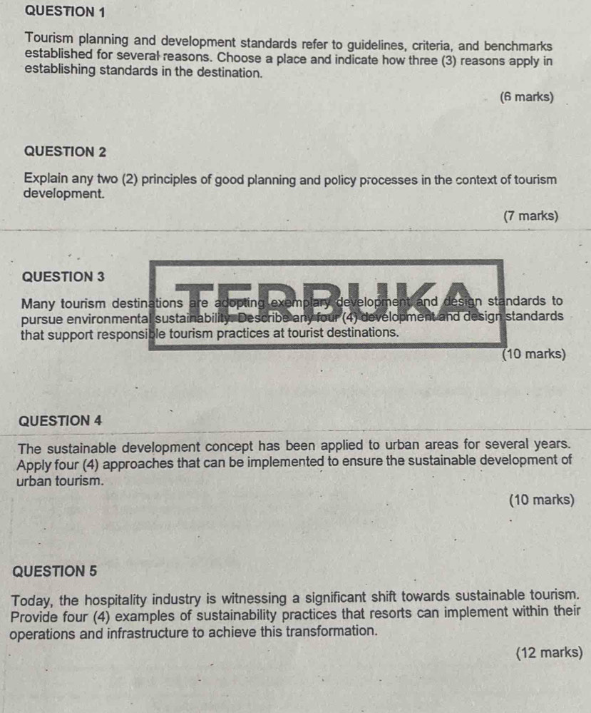 Tourism planning and development standards refer to guidelines, criteria, and benchmarks 
established for several reasons. Choose a place and indicate how three (3) reasons apply in 
establishing standards in the destination. 
(6 marks) 
QUESTION 2 
Explain any two (2) principles of good planning and policy processes in the context of tourism 
development. 
(7 marks) 
QUESTION 3 
Many tourism destinations are adopting exemplary development and design standards to 
pursue environmental sustainability. Describe any four (4) development and design standards 
that support responsible tourism practices at tourist destinations. 
(10 marks) 
QUESTION 4 
The sustainable development concept has been applied to urban areas for several years. 
Apply four (4) approaches that can be implemented to ensure the sustainable development of 
urban tourism. 
(10 marks) 
QUESTION 5 
Today, the hospitality industry is witnessing a significant shift towards sustainable tourism. 
Provide four (4) examples of sustainability practices that resorts can implement within their 
operations and infrastructure to achieve this transformation. 
(12 marks)