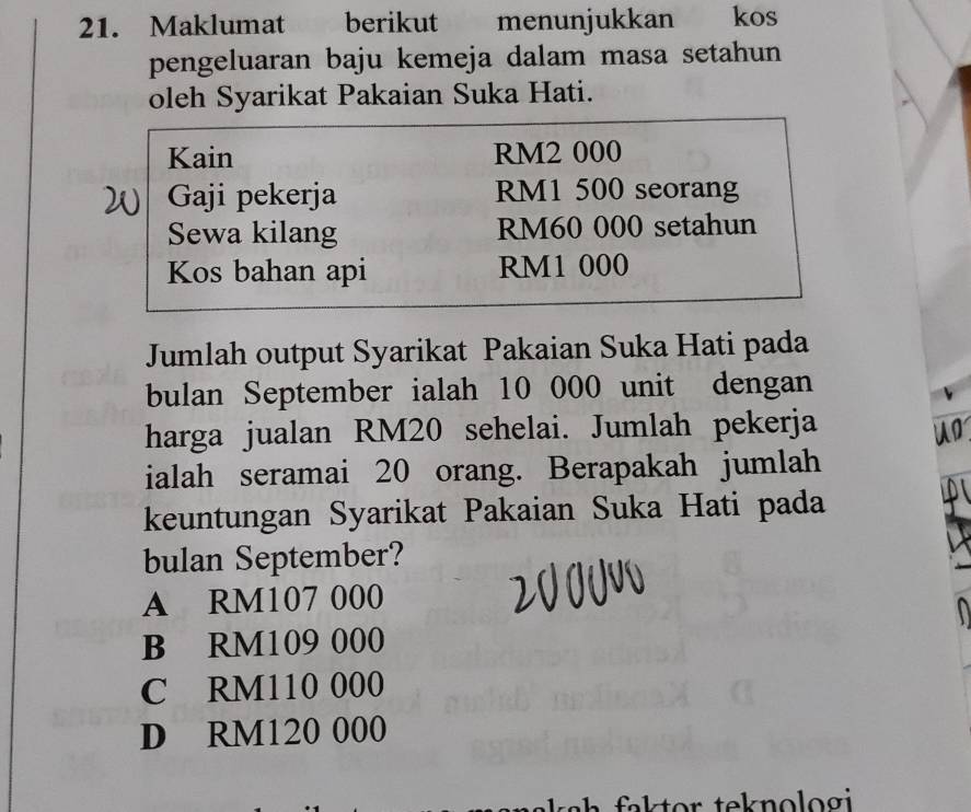 Maklumat berikut menunjukkan kos
pengeluaran baju kemeja dalam masa setahun
oleh Syarikat Pakaian Suka Hati.
Kain RM2 000
Gaji pekerja RM1 500 seorang
Sewa kilang RM60 000 setahun
Kos bahan api RM1 000
Jumlah output Syarikat Pakaian Suka Hati pada
bulan September ialah 10 000 unit dengan
harga jualan RM20 sehelai. Jumlah pekerja
ialah seramai 20 orang. Berapakah jumlah
keuntungan Syarikat Pakaian Suka Hati pada
bulan September?
A RM107 000
B RM109 000
C RM110 000
D RM120 000