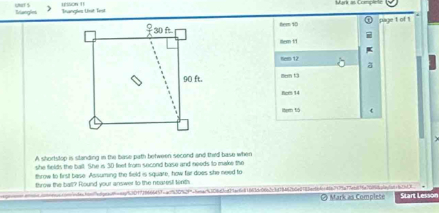 LESSON 11 Mark as Complete 
Triangles Trangles Unit Test 
ter 10 page 1 of 1 
tem 11 
Hem 12 
tern 13 
Item 14 
tter 15 ( 
A shortstop is standing in the base path between second and third base when 
she fields the ball. She is 30 feet from second base and needs to make the 
throw to first base Assuming the field is square, how far does she need to 
throw the ball? Round your answer to the neares! tenth. 
qooossr.anos.sonnesss.con/ndes.htn7edpeanceap53D1729666457cac153052f"-feac53D8d3cd71ac6c81663dc06b2c3d78462b0e0183ec6bfcc46b7175a77eb876a7089f8pfayfo61626dX 
Ø Mark as Complete Start Lesson