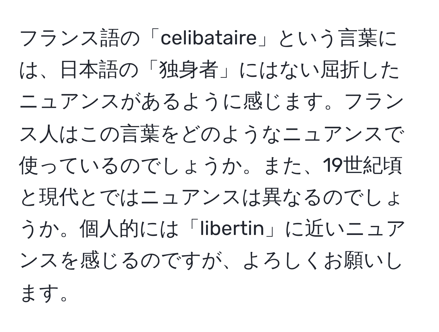 フランス語の「celibataire」という言葉には、日本語の「独身者」にはない屈折したニュアンスがあるように感じます。フランス人はこの言葉をどのようなニュアンスで使っているのでしょうか。また、19世紀頃と現代とではニュアンスは異なるのでしょうか。個人的には「libertin」に近いニュアンスを感じるのですが、よろしくお願いします。