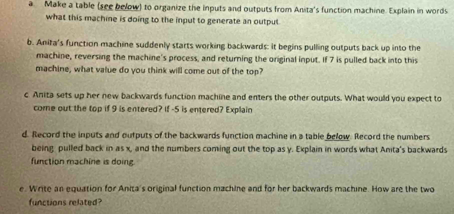 a Make a table (see below) to organize the inputs and outputs from Anita's function machine. Explain in words 
what this machine is doing to the input to generate an output 
b. Anita's function machine suddenly starts working backwards; it begins pulling outputs back up into the 
machine, reversing the machine's process, and returning the original input. If 7 is pulled back into this 
machine, what value do you think will come out of the top? 
c Anita sets up her new backwards function machine and enters the other outputs. What would you expect to 
come out the top if 9 is entered? If -5 is entered? Explain 
d. Record the inputs and outputs of the backwards function machine in a table below. Record the numbers 
being pulled back in as x, and the numbers coming out the top as y. Explain in words what Anita's backwards 
function machine is doing 
e. Write an equation for Anita's original function machine and for her backwards machine. How are the two 
functions related?