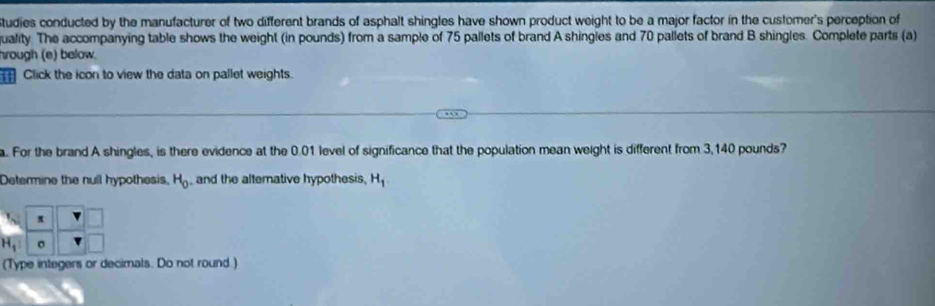 Studies conducted by the manufacturer of two different brands of asphalt shingles have shown product weight to be a major factor in the customer's perception of 
quality. The accompanying table shows the weight (in pounds) from a sample of 75 pallets of brand A shingles and 70 pallets of brand B shingles. Complete parts (a) 
hrough (e) below. 
Click the icon to view the data on pallet weights. 
a. For the brand A shingles, is there evidence at the 0.01 level of significance that the population mean weight is different from 3,140 pounds? 
Determine the null hypothesis, H_0 , and the alterative hypothesis, H_1
π
H_1 σ
(Type integers or decimats. Do not round.)