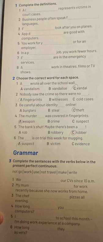 Complete the definitions.
1 A l_ represents victims in
court cases.
2 Business people often speak f_
languages.
3 F_ look after you on planes.
4 App d_
are good with
computers.
5 You work for y_ or for an
employer.
6 In a p_ job, you work fewer hours.
7 F_ are in the emergency
services.
8 A_ work in theatres, films or TV
shows.
2 Choose the correct word for each space.
1 A_ wrote all over the school wall.
A vandalism B vandalise C vandal
2 Nobody saw the crime so there were no_ .
A fingerprints B witnesses C cold cases
3 Be careful about identity _online!
A burglars B steal C theft
_
4 The murder was covered in fingerprints.
A weapon B crime C suspect
5 The bank's shut! Maybe there's been a_
A rob B robbery C robber
6 The_ is on trial this week for mugging.
A suspect B victim C evidence
Grammar
3 Complete the sentences with the verbs below in the
present perfect continuous.
not go|work|use|not travel|make|write
1 We _our CVs since 10 a.m.
2 My mum _for work
recently because she now works from home.
3 The chef _pizzas all
evening.
4 How long_ you
computers?
_
5 1_ to school this month -
I'm doing work experience at a company.
_
6 How long _they
as vets?