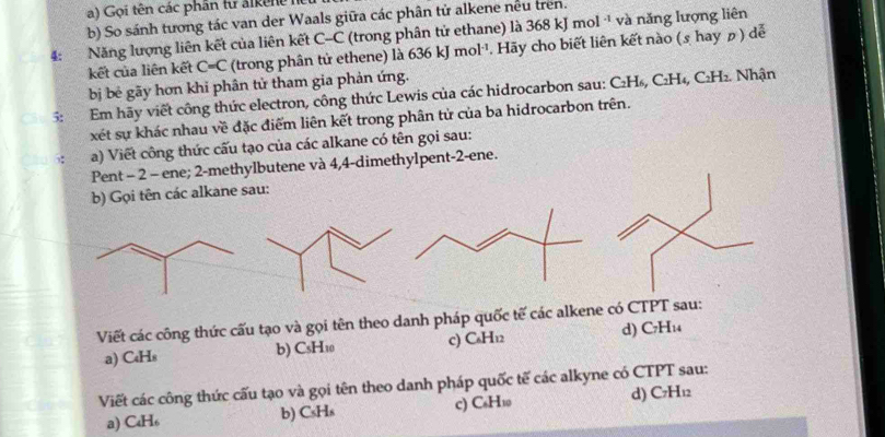 Gọi tên các phân tư alkệne hể
b) So sánh tương tác van der Waals giữa các phân tử alkene nều trên.
4: Năng lượng liên kết của liên kết C-C (trong phân tử ethane) là 368 kJ mol · và năng lượng liên
kết của liên kết C=C (trong phân tử ethene) là 636 kJ mol^(-1). Hãy cho biết liên kết nào (s hay の ) dễ
bị bê gãy hơn khi phân tử tham gia phản ứng.
5: Em hãy viết công thức electron, công thức Lewis của các hidrocarbon sau: C₂H₅, C₂H₄, C₂H₂. Nhận
xét sự khác nhau về đặc điểm liên kết trong phân tử của ba hidrocarbon trên.
a) Viết công thức cấu tạo của các alkane có tên gọi sau:
Pent - 2 - ene; 2 -methylbutene và 4, 4 -dimethylpent -2 -ene.
b) Gọi tên các alkane sau:
Viết các công thức cấu tạo và gọi tên theo danh pháp quốc tế các alkene có CTPT sau:
a) C₄Hs b) CsH10 c) C_4H_12 d) C7H₁₄
Viết các công thức cấu tạo và gọi tên theo danh pháp quốc tế các alkyne có CTPT sau:
a) C₄H₆ b) CsHs c) C₆H1 d) C7H₁2