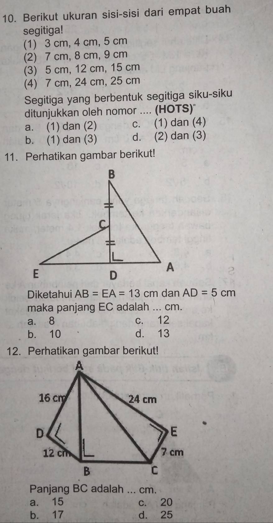 Berikut ukuran sisi-sisi dari empat buah
segitiga!
(1) 3 cm, 4 cm, 5 cm
(2) 7 cm, 8 cm, 9 cm
(3) 5 cm, 12 cm, 15 cm
(4) 7 cm, 24 cm, 25 cm
Segitiga yang berbentuk segitiga siku-siku
ditunjukkan oleh nomor .... (HOTS)
a. (1) dan (2) c. (1) dan (4)
b. (1) dan (3) d. (2) dan (3)
11. Perhatikan gambar berikut!
Diketahui AB=EA=13cm dan AD=5cm
maka panjang EC adalah ... cm.
a. 8 c. 12
b. 10 d. 13
12. Perhatikan gambar berikut!
Panjang BC adalah ... cm.
a. 15 c. 20
b. 17 d. 25