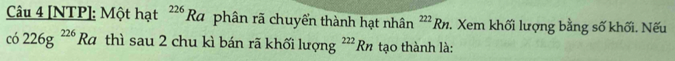 [NTP]: Một hạt^(226)Ra phân rã chuyển thành hạt nhân^(222)Rn :. Xem khối lượng bằng số khối. Nếu
co226g^(226)Ra thì sau 2 chu kì bán rã khối lượng^(222)Rn tạo thành là: