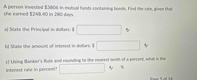 A person invested $3806 in mutual funds containing bonds. Find the rate, given that 
she earned $248.40 in 280 days. 
a) State the Principal in dollars: $□
b) State the amount of interest in dollars: $ □ A 
c) Using Banker's Rule and rounding to the nearest tenth of a percent, what is the 
interest rate in percent? □ A %
Page 5 of 14