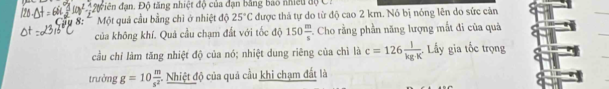 #ộiên đạn. Độ tăng nhiệt độ của đạn bằng bao nhiều độ C. 
1 8: Một quả cầu bằng chì ở nhiệt độ 25°C được thả tự do từ độ cao 2 km. Nó bị nóng lên do sức cản 
của không khí. Quả cầu chạm đất với tốc độ 150 m/s .. Cho rằng phần năng lượng mất đi của quả 
cầu chỉ làm tăng nhiệt độ của nó; nhiệt dung riêng của chì là c=126 l/kg· K . : ấy gia tốc trọng 
trường g=10 m/s^2  *. Nhiệt độ của quả cầu khi chạm đất là