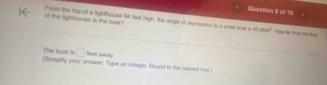 of the lighthouse is the boat? 
From the top of a lighthouse 94 feet high, the angle of depression to a small boat is 45.4649°. How far from the fisol, 
The boat is □ feet away. 
(Simplify your answer. Type an integer. Round to the nearest foot.)