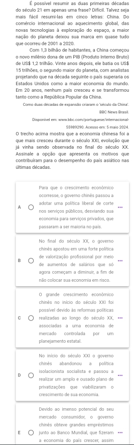 É possível resumir as duas primeiras décadas
do século 21 em apenas uma frase? Difícil. Talvez seja
mais fácil resumi-las em cinco letras: China. Do
comércio internacional ao aquecimento global, das
novas tecnologias à exploração do espaço, a maior
nação do planeta deixou sua marca em quase tudo
que ocorreu de 2001 a 2020.
Com 1,3 bilhão de habitantes, a China começou
o novo milênio dona de um PIB (Produto Interno Bruto)
de US$ 1,2 trilhão. Vinte anos depois, ele batia os US$
15 trilhões, o segundo maior do planeta, com analistas
projetando que na década seguinte o país superaria os
Estados Unidos como a maior economia do mundo.
Em 20 anos, nenhum país cresceu e se transformou
tanto como a República Popular da China
Como duas décadas de expansão criaram o 'século da China'.
BBC News Brasil.
Disponivel em: www.bbc.com//portuguese/interacional-
55989290. Acesso em: 5 maio 2024.
O trecho acima mostra que a economia chinesa foi a
que mais cresceu durante o século XXI, evolução que
já vinha sendo observada no final do século XX.
Assinale a opção que apresenta os motivos que
contribuíram para o desempenho do país asiático nas
últimas décadas.
Para que o crescimento econômico
ocorresse, o governo chinês passou a
adotar uma política liberal de corte
A nos serviços públicos, desviando sua
economia para serviços privados, que
passaram a ser maioria no pais.
No final do século XX, o governo
chinês apostou em uma forte política
B de valorização profissional por meio
de aumentos de salários que só
agora começam a diminuir, a fim de
não colocar sua economia em risco.
O grande crescimento econômico
chinês no início do século XXI foi
possível devido às reformas políticas
C realizadas ao longo do século XX, **=
associadas a uma economia de
mercado controlada por um
planejamento estatal.
No início do século XXI o governo
chinês abandonou a política
isolacionista socialista e passou a
realizar um amplo e ousado plano de
privatizações que viabilizaram o
crescimento de sua economia.
Devido ao imenso potencial do seu
mercado consumidor, o governo
chinês obteve grandes empréstimos
E junto ao Banco Mundial, que fizeram **=
a economia do país crescer, assim